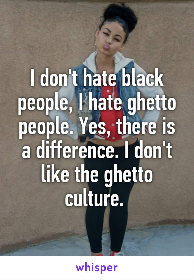 I don't hate black people, I hate ghetto people. Yes, there is a difference. I don't like the ghetto culture. 