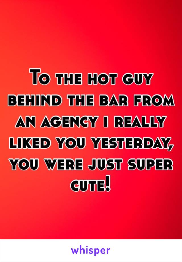 To the hot guy behind the bar from an agency i really liked you yesterday, you were just super cute! 