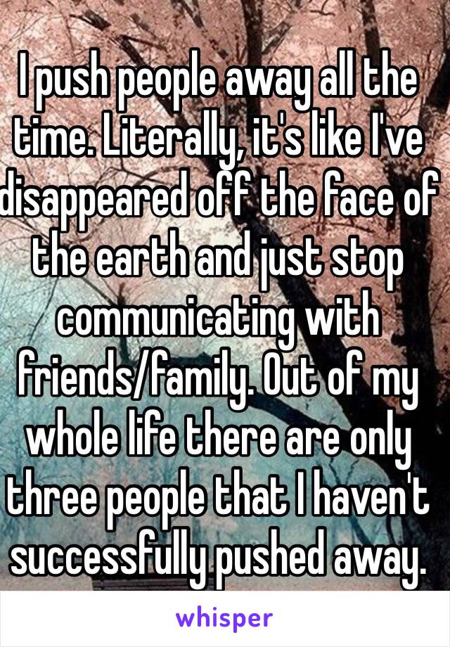 I push people away all the time. Literally, it's like I've disappeared off the face of the earth and just stop communicating with friends/family. Out of my whole life there are only three people that I haven't successfully pushed away.