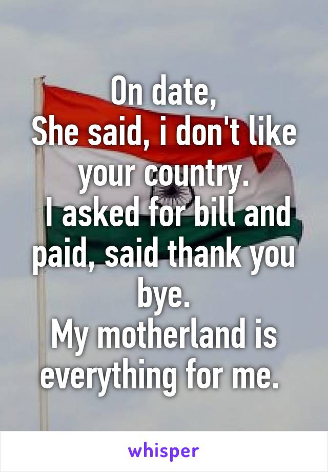 On date,
She said, i don't like your country.
 I asked for bill and paid, said thank you bye.
My motherland is everything for me. 