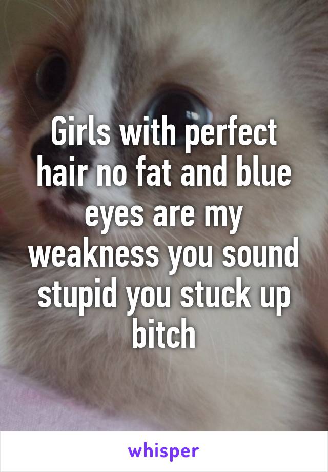 Girls with perfect hair no fat and blue eyes are my weakness you sound stupid you stuck up bitch