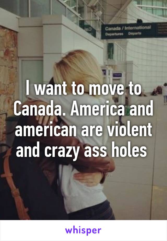 I want to move to Canada. America and american are violent and crazy ass holes 