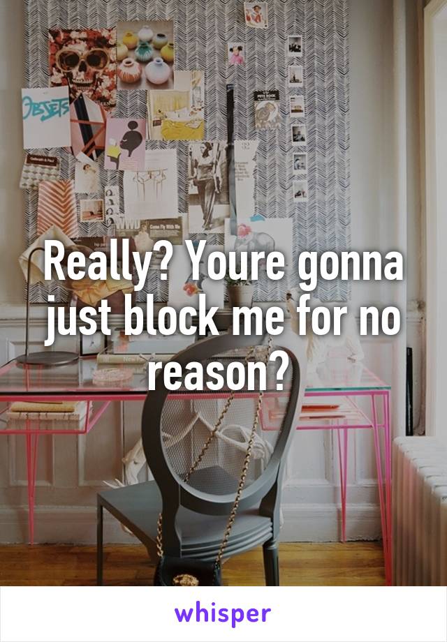 Really? Youre gonna just block me for no reason? 