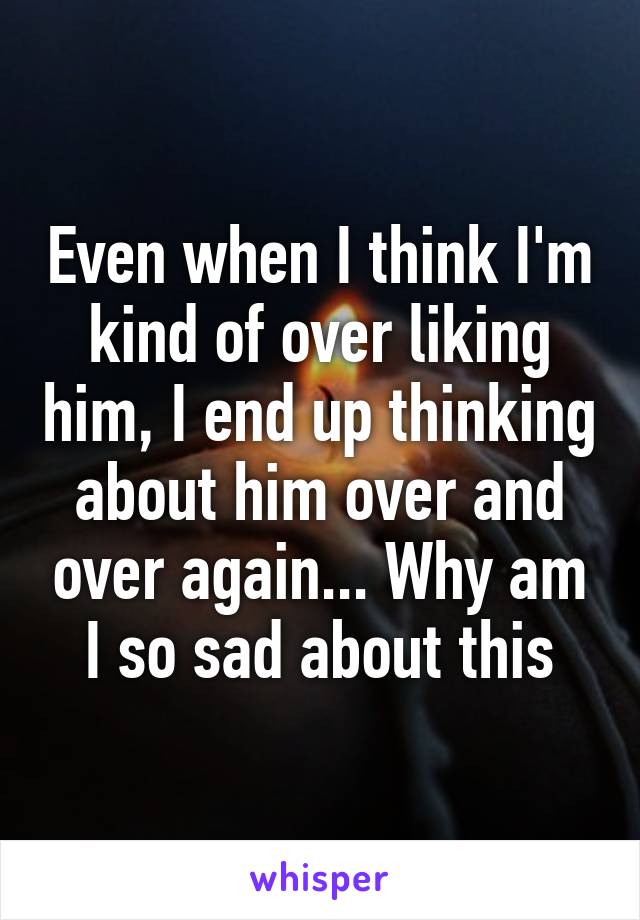 Even when I think I'm kind of over liking him, I end up thinking about him over and over again... Why am I so sad about this