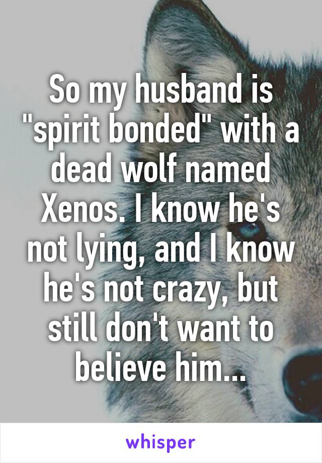 So my husband is "spirit bonded" with a dead wolf named Xenos. I know he's not lying, and I know he's not crazy, but still don't want to believe him...