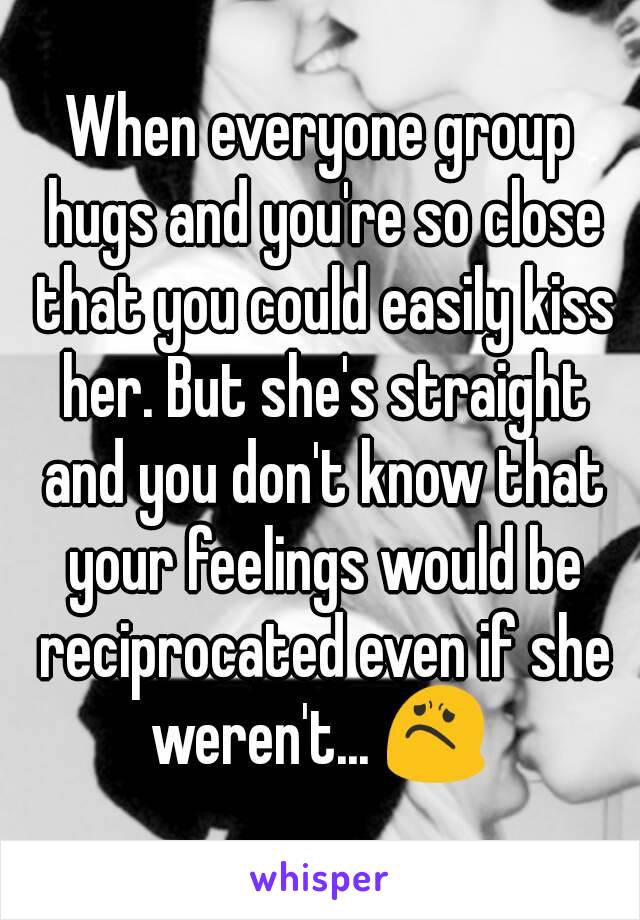 When everyone group hugs and you're so close that you could easily kiss her. But she's straight and you don't know that your feelings would be reciprocated even if she weren't... 😟 