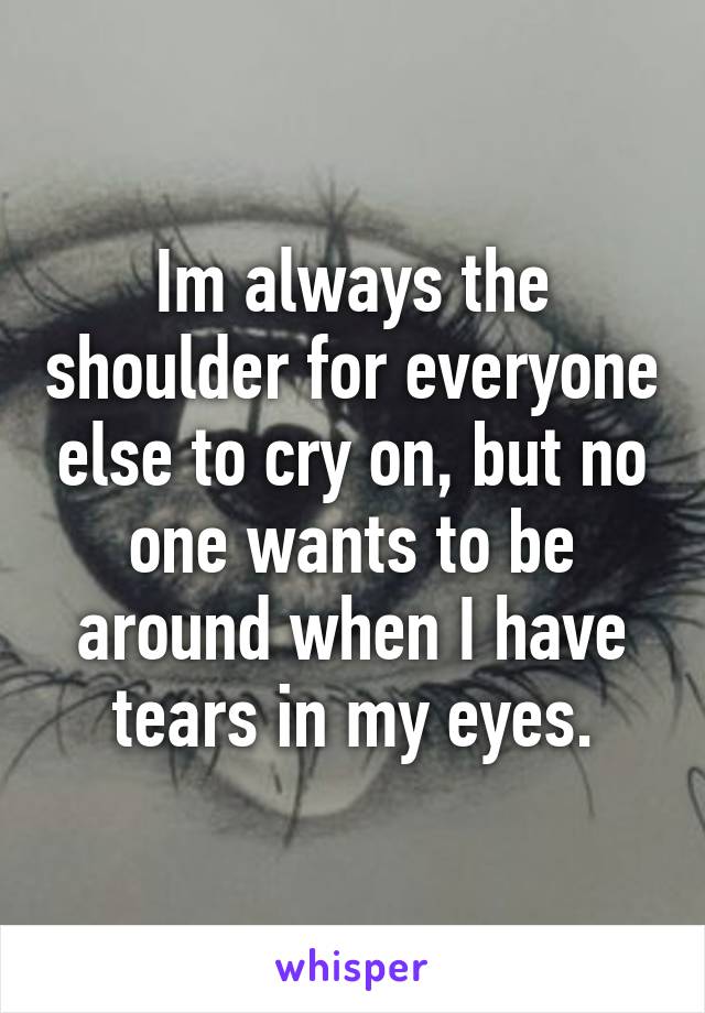 Im always the shoulder for everyone else to cry on, but no one wants to be around when I have tears in my eyes.