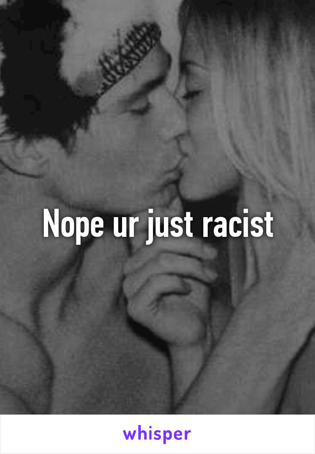 Nope ur just racist