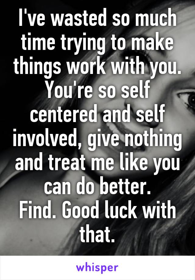 I've wasted so much time trying to make things work with you.
You're so self centered and self involved, give nothing and treat me like you can do better.
Find. Good luck with that.
