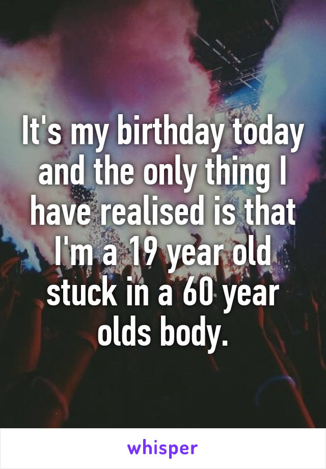 It's my birthday today and the only thing I have realised is that I'm a 19 year old stuck in a 60 year olds body.