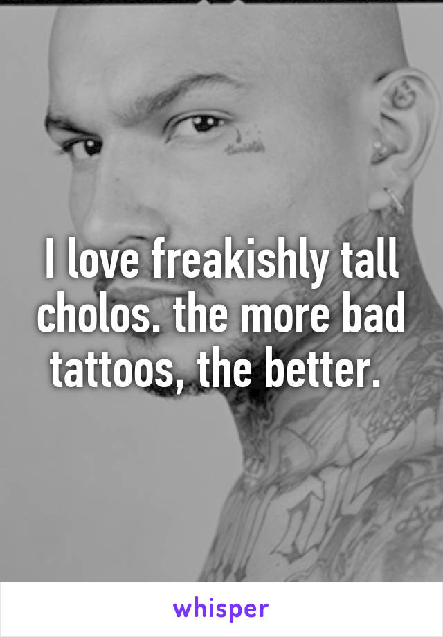 I love freakishly tall cholos. the more bad tattoos, the better. 