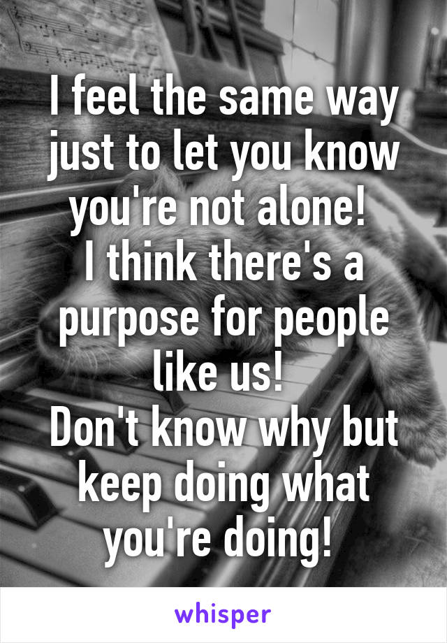 I feel the same way just to let you know you're not alone! 
I think there's a purpose for people like us! 
Don't know why but keep doing what you're doing! 