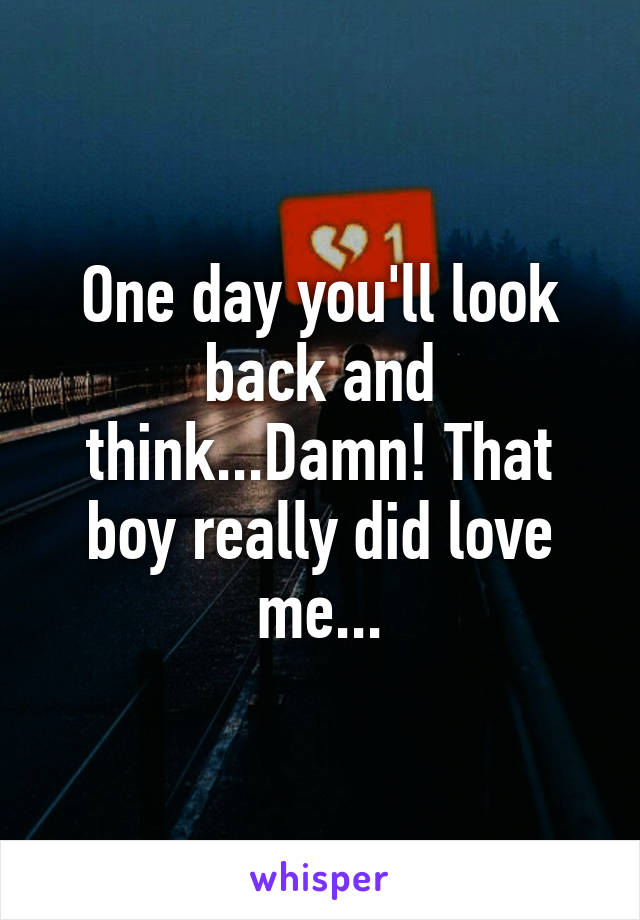 One day you'll look back and think...Damn! That boy really did love me...