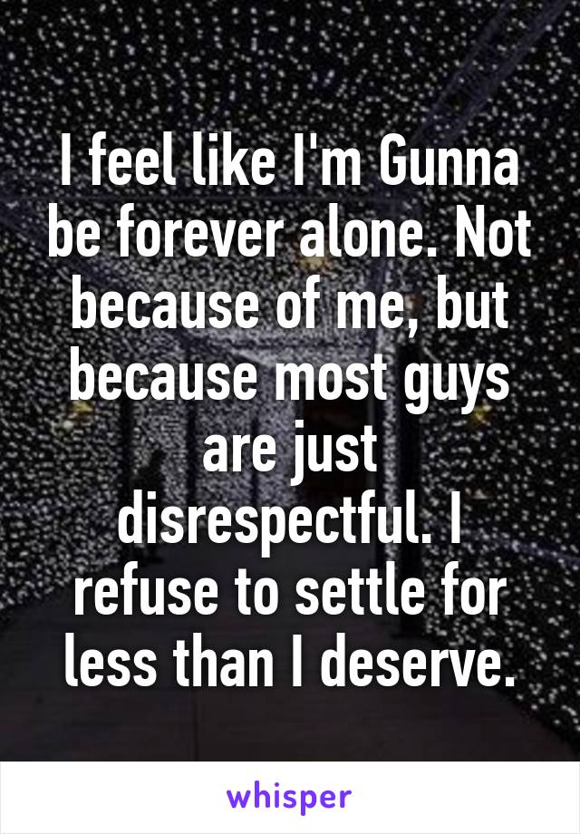 I feel like I'm Gunna be forever alone. Not because of me, but because most guys are just disrespectful. I refuse to settle for less than I deserve.