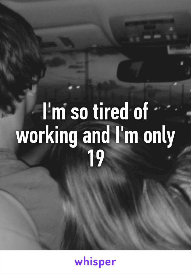 I'm so tired of working and I'm only 19