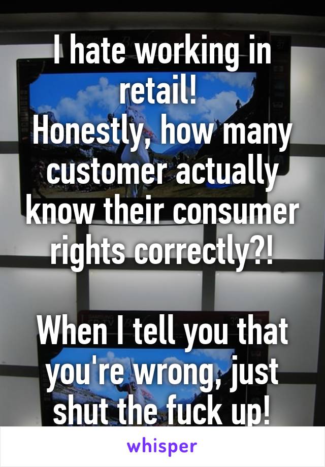 I hate working in retail! 
Honestly, how many customer actually know their consumer rights correctly?!

When I tell you that you're wrong, just shut the fuck up!