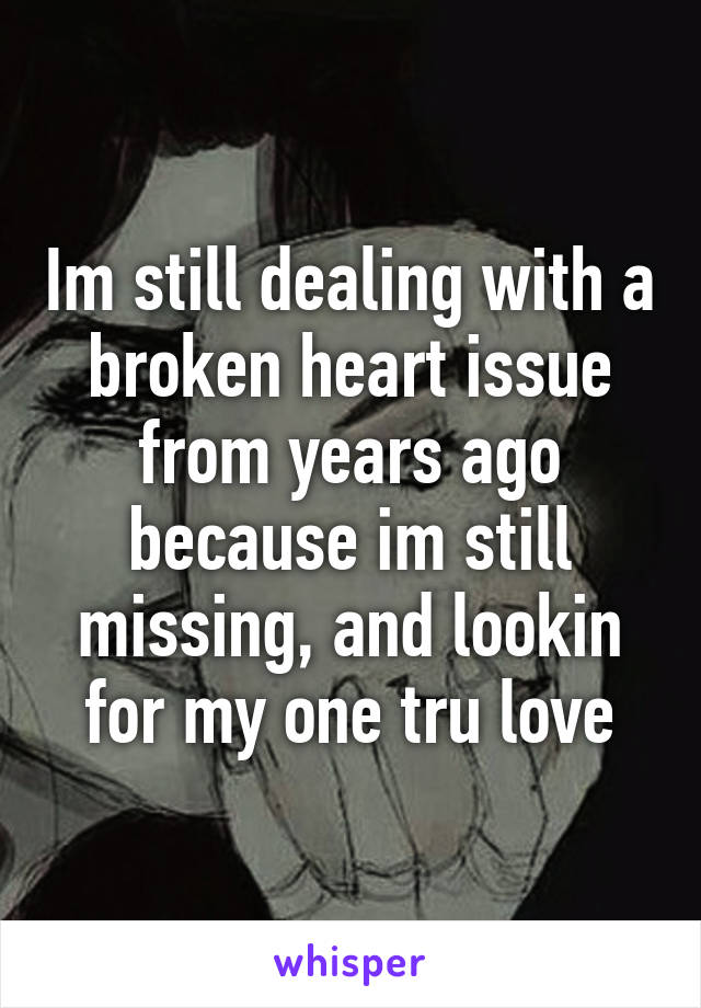 Im still dealing with a broken heart issue from years ago because im still missing, and lookin for my one tru love