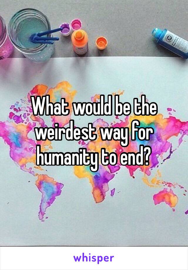 What would be the weirdest way for humanity to end?