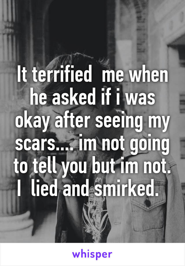 It terrified  me when he asked if i was okay after seeing my scars.... im not going to tell you but im not. I  lied and smirked.  