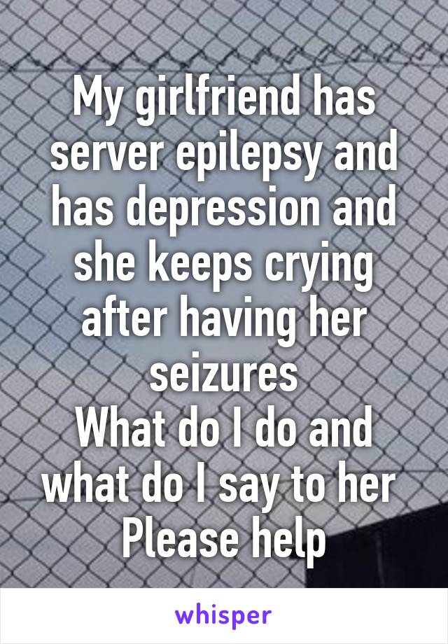 My girlfriend has server epilepsy and has depression and she keeps crying after having her seizures
What do I do and what do I say to her 
Please help