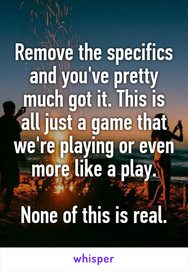 Remove the specifics and you've pretty much got it. This is all just a game that we're playing or even more like a play.

None of this is real.