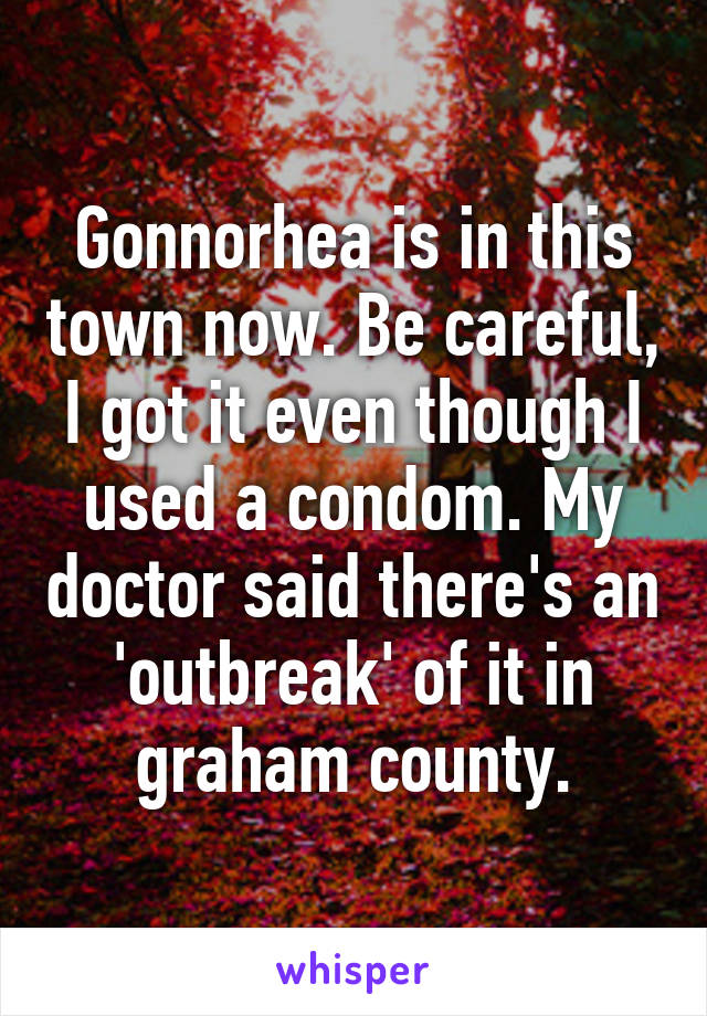 Gonnorhea is in this town now. Be careful, I got it even though I used a condom. My doctor said there's an 'outbreak' of it in graham county.