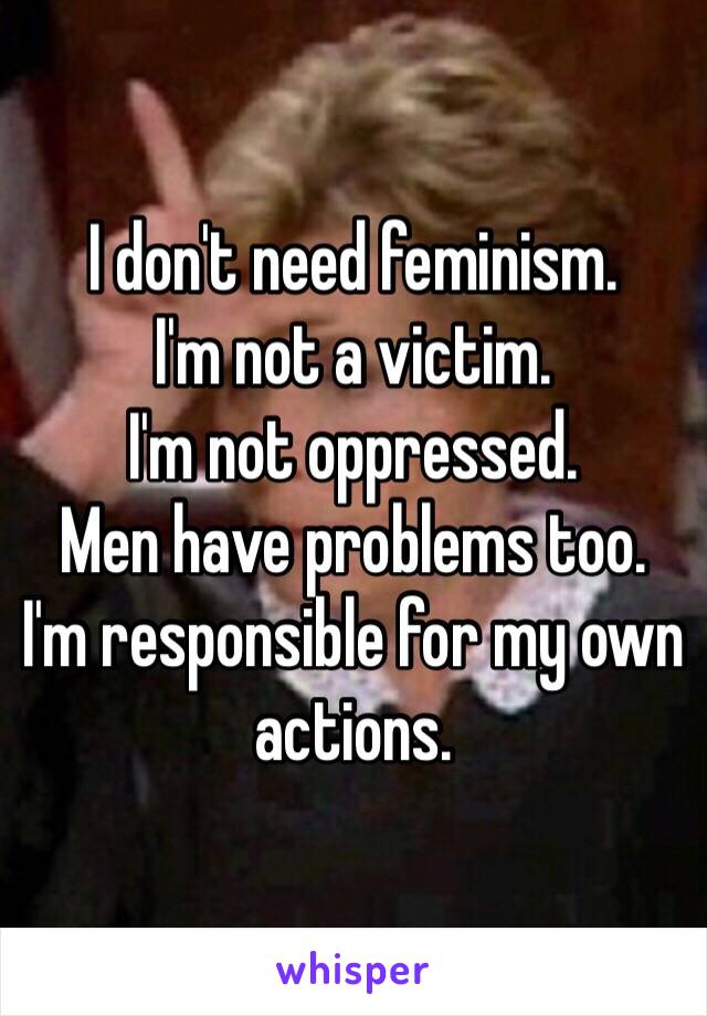 I don't need feminism. 
I'm not a victim. 
I'm not oppressed. 
Men have problems too.
I'm responsible for my own actions. 