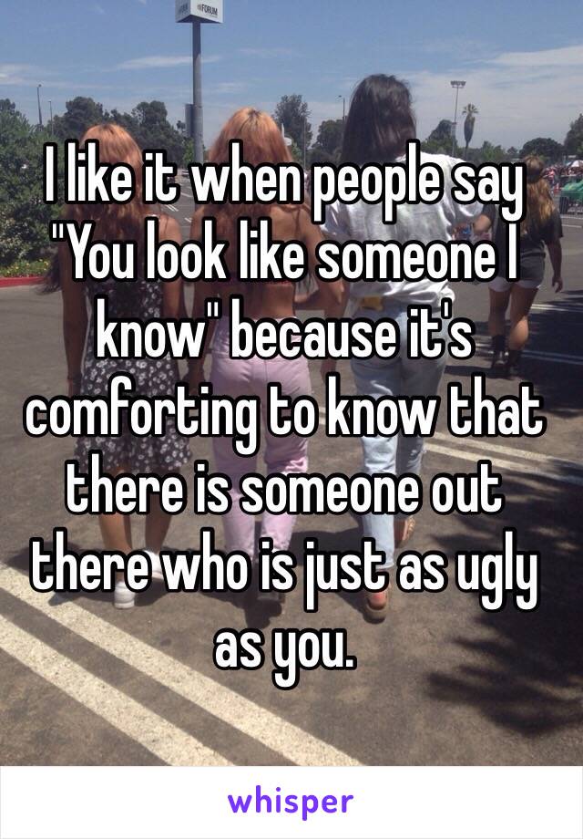 I like it when people say 
"You look like someone I know" because it's comforting to know that there is someone out there who is just as ugly as you. 