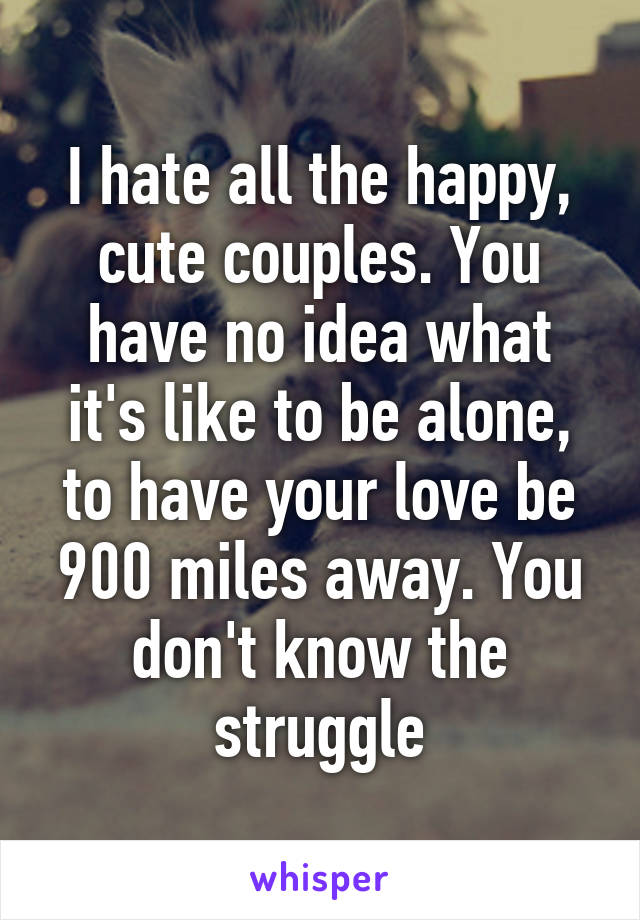 I hate all the happy, cute couples. You have no idea what it's like to be alone, to have your love be 900 miles away. You don't know the struggle