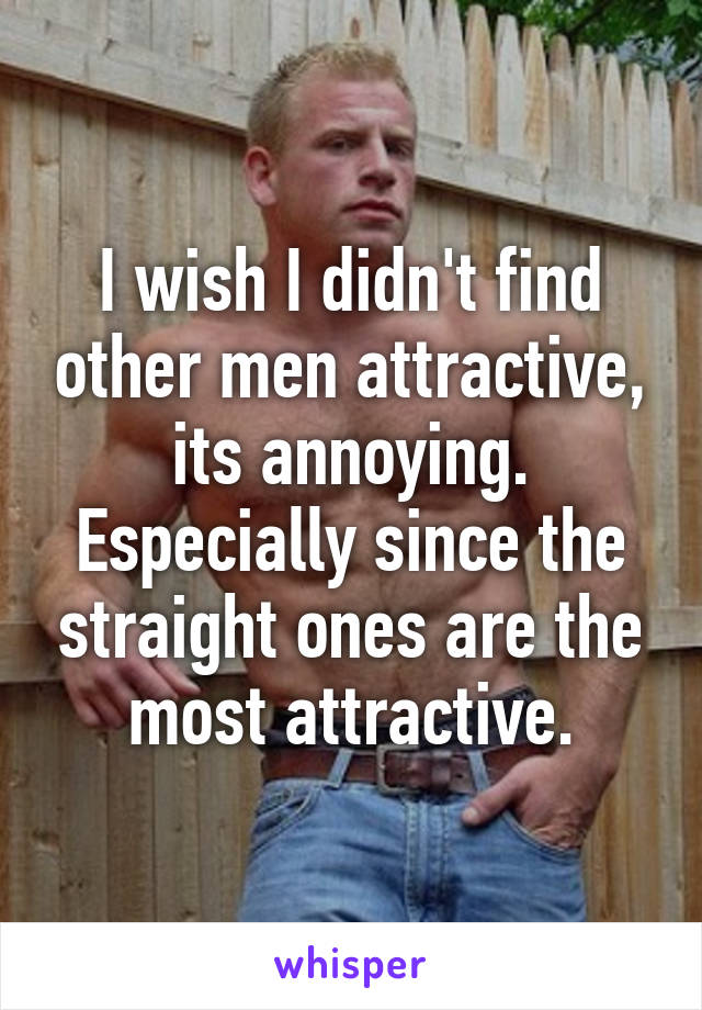 I wish I didn't find other men attractive, its annoying. Especially since the straight ones are the most attractive.