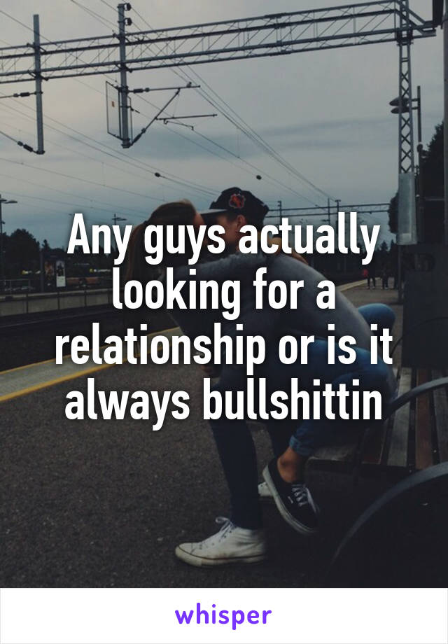 Any guys actually looking for a relationship or is it always bullshittin