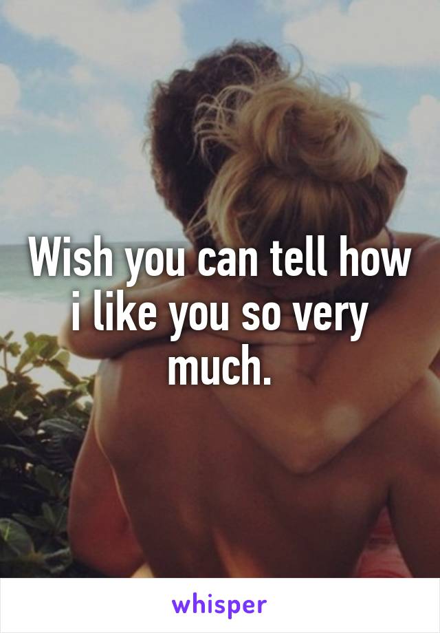 Wish you can tell how i like you so very much.