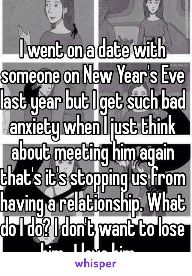 I went on a date with someone on New Year's Eve last year but I get such bad anxiety when I just think about meeting him again that's it's stopping us from having a relationship. What do I do? I don't want to lose him...I love him...