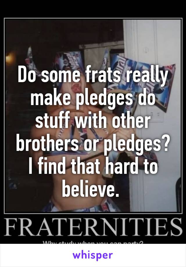 Do some frats really make pledges do stuff with other brothers or pledges? I find that hard to believe. 