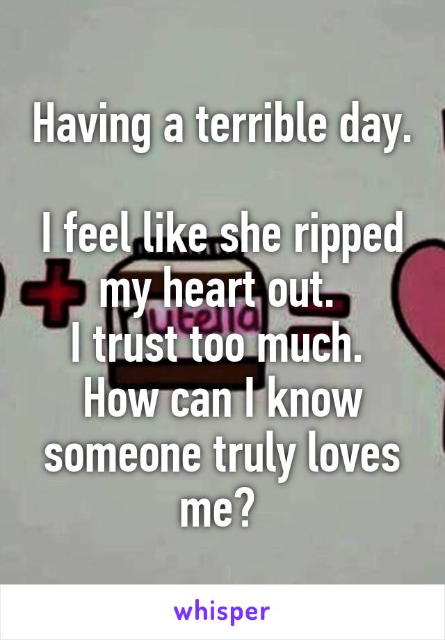 Having a terrible day. 
I feel like she ripped my heart out. 
I trust too much. 
How can I know someone truly loves me? 