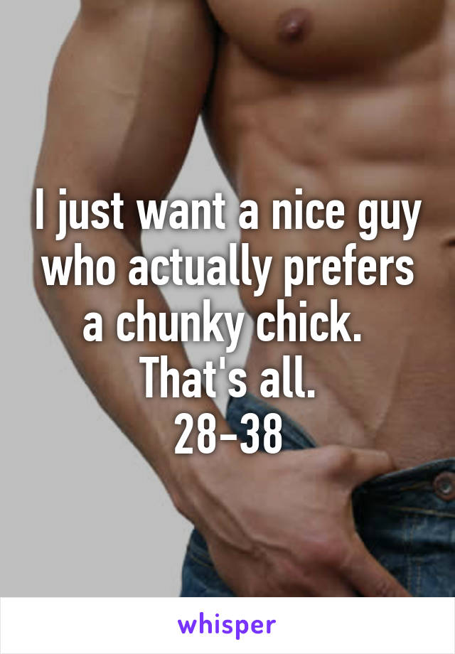 I just want a nice guy who actually prefers a chunky chick.  That's all.
28-38