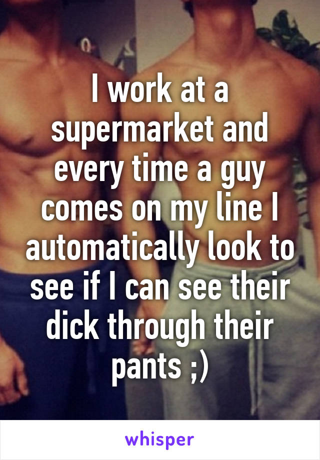 I work at a supermarket and every time a guy comes on my line I automatically look to see if I can see their dick through their pants ;)