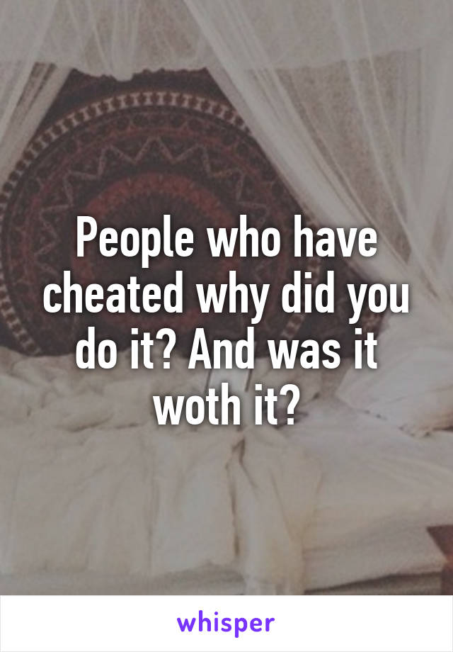 People who have cheated why did you do it? And was it woth it?