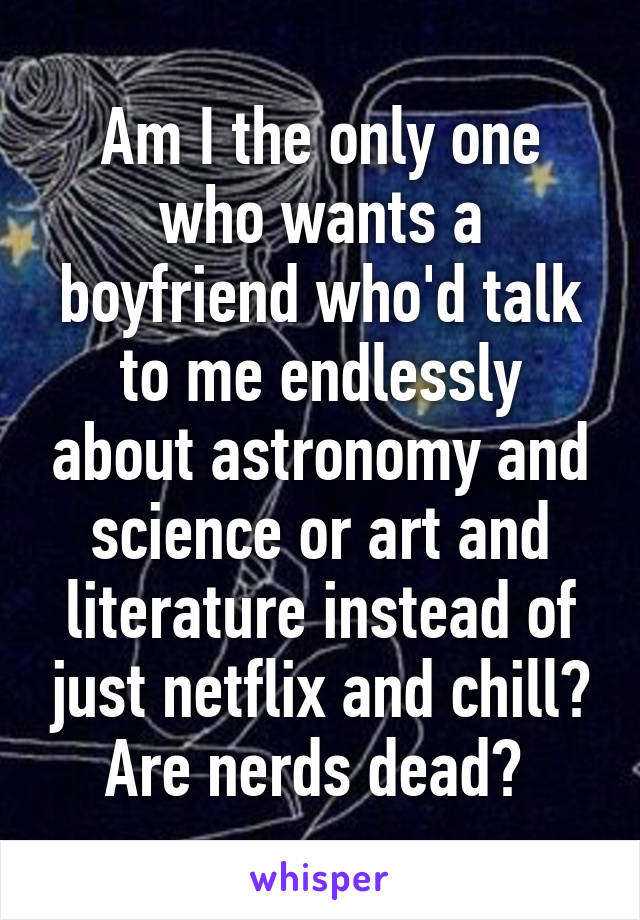 Am I the only one who wants a boyfriend who'd talk to me endlessly about astronomy and science or art and literature instead of just netflix and chill? Are nerds dead? 