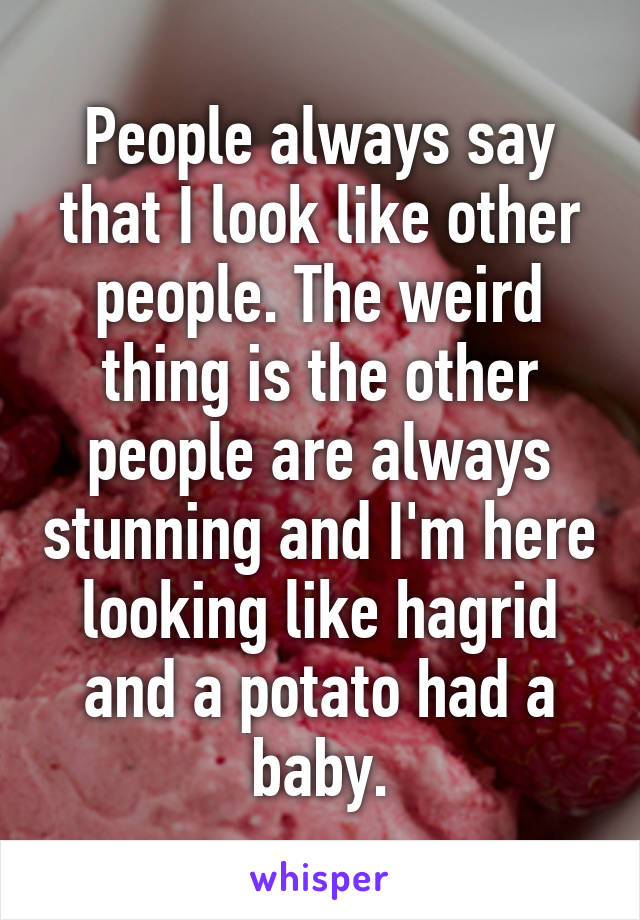 People always say that I look like other people. The weird thing is the other people are always stunning and I'm here looking like hagrid and a potato had a baby.