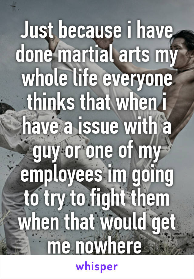 Just because i have done martial arts my whole life everyone thinks that when i have a issue with a guy or one of my employees im going to try to fight them when that would get me nowhere 