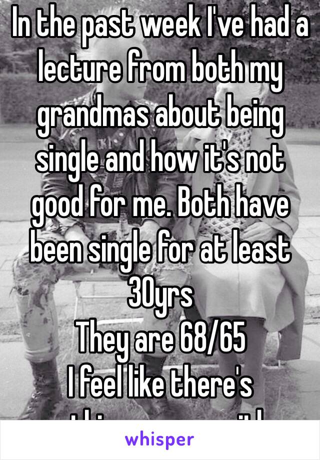 In the past week I've had a lecture from both my grandmas about being single and how it's not good for me. Both have been single for at least 30yrs
They are 68/65
I feel like there's something wrong with me