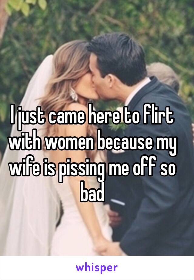 I just came here to flirt with women because my wife is pissing me off so bad