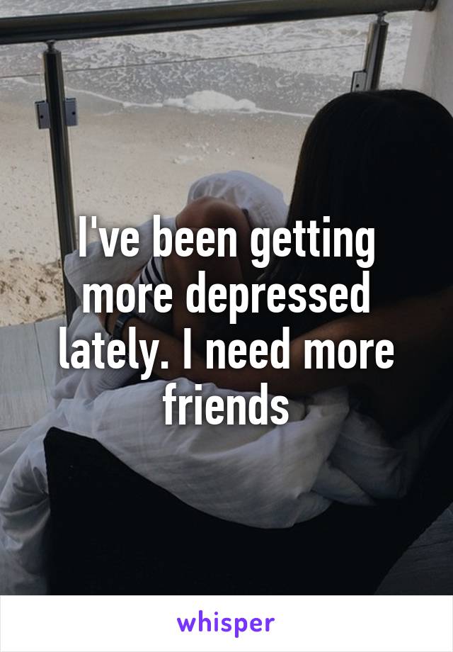 I've been getting more depressed lately. I need more friends