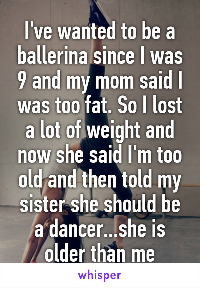 I've wanted to be a ballerina since I was 9 and my mom said I was too fat. So I lost a lot of weight and now she said I'm too old and then told my sister she should be a dancer...she is older than me