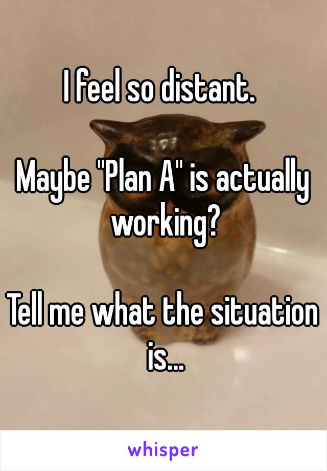 I feel so distant. 

Maybe "Plan A" is actually working?

Tell me what the situation is...