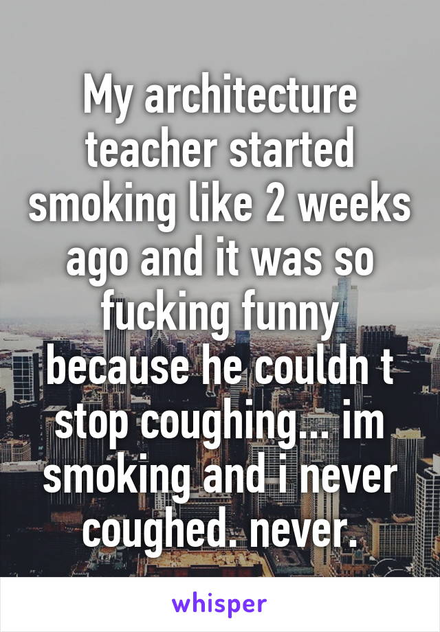 My architecture teacher started smoking like 2 weeks ago and it was so fucking funny because he couldn t stop coughing... im smoking and i never coughed. never.