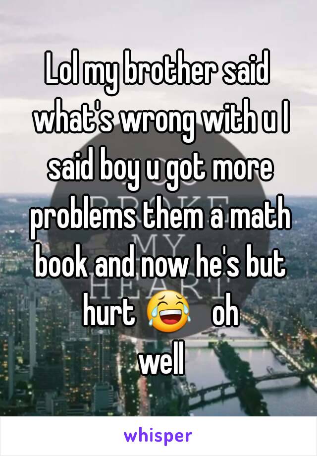 Lol my brother said what's wrong with u I said boy u got more problems them a math book and now he's but hurt 😂   oh well