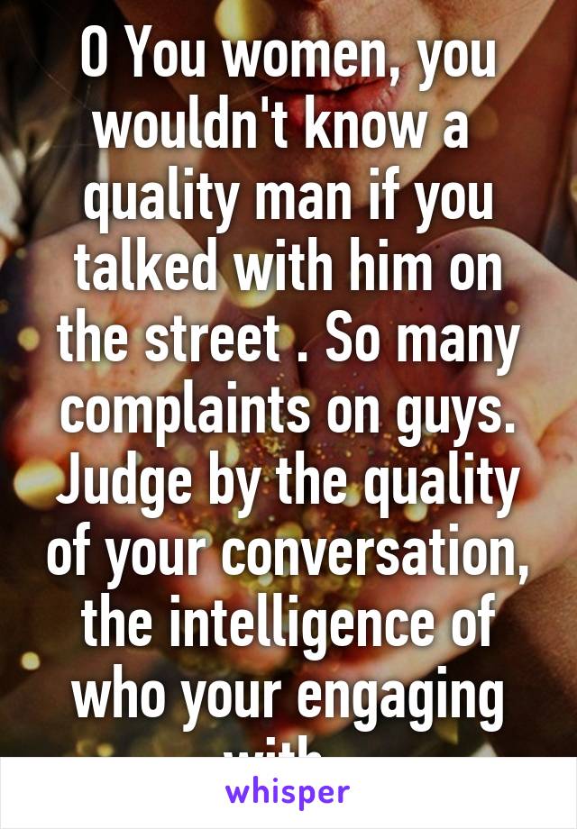 O You women, you wouldn't know a  quality man if you talked with him on the street . So many complaints on guys. Judge by the quality of your conversation, the intelligence of who your engaging with. 