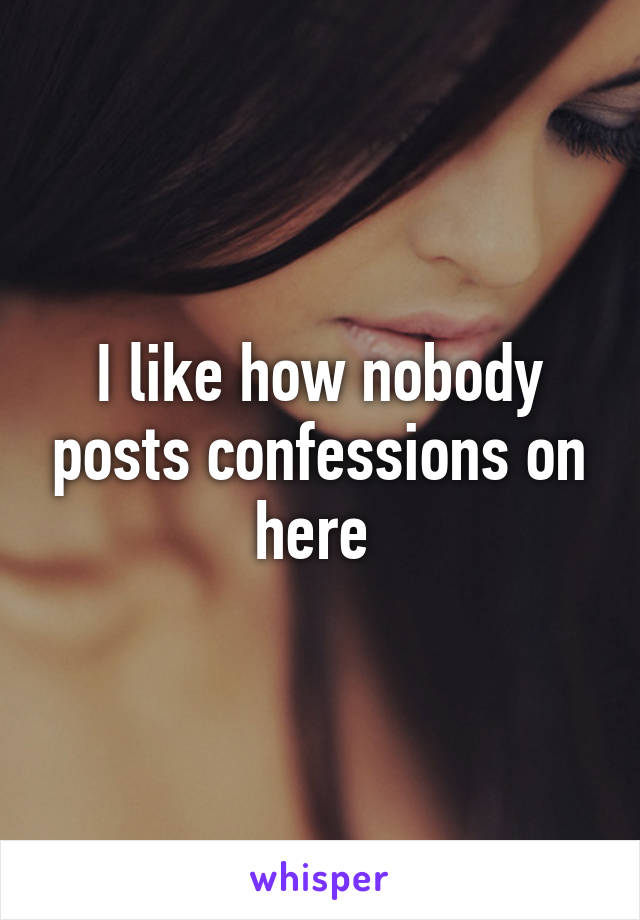 I like how nobody posts confessions on here 